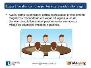  Avaliar como as principais partes interessadas provavelmente
reagirão ou responderão em várias situações, a fim de
planejar como influenciá-las para aumentar seu apoio e
mitigar os potenciais impactos negativos.
Etapa 3: avaliar como as partes interessadas vão reagir
luanildo@wisetech.com.br
 