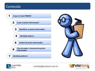 O que é o Guia PMBOK?
O que é partes interessadas?
Identificar as partes interessadas.
Atividade prática I.
Análise de partes interessadas.
Grau de poder e interesse das partes
interessadas.
Atividade prática II.
Conteúdo
luanildo@wisetech.com.br
1
2
3
4
5
6
7
 
