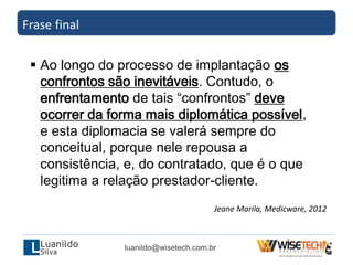 Frase final
luanildo@wisetech.com.br
 Ao longo do processo de implantação os
confrontos são inevitáveis. Contudo, o
enfrentamento de tais “confrontos” deve
ocorrer da forma mais diplomática possível,
e esta diplomacia se valerá sempre do
conceitual, porque nele repousa a
consistência, e, do contratado, que é o que
legitima a relação prestador-cliente.
Jeane Marila, Medicware, 2012
 