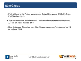 Referências
luanildo@wisetech.com.br
 PMI. A Guide to the Project Management Body of Knowledge (PMBoK). 5. ed.
PMI Standard, 2013.
 Twiki da Medicware. Disponível em: <http://twiki.medicware.tecnova.com.br/>.
Acesso em 18 de maio de 2014.
 Ricardo Vargas. Disponível em: <http://ricardo-vargas.com/pt>. Acesso em 18
de maio de 2014.
 