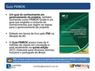  Um guia do conhecimento em
gerenciamento de projetos, também
conhecido como PMBOK Guide é um
guia que engloba o conjunto de
conhecimentos que regem as regras
para o gerenciamento de projetos.
 Editado em forma de livro pelo PMI na
década de 90.
 O Guia PMBOK possui mais de 4
milhões de cópias em circulação e
está atualmente na quinta edição
2013, traduzido para diversos idiomas,
inclusive o português do Brasil.
Guia PMBOK
luanildo@wisetech.com.br
PMI - Instituto de Gerenciamento de Projetos (Project Management Institute) - é uma das
maiores associações para profissionais de gerenciamento de projetos.
 
