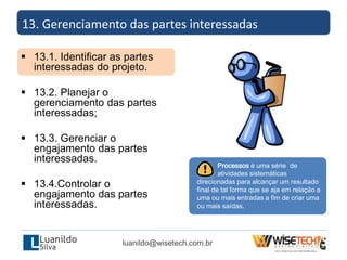  13.1. Identificar as partes
interessadas do projeto.
 13.2. Planejar o
gerenciamento das partes
interessadas;
 13.3. Gerenciar o
engajamento das partes
interessadas.
 13.4.Controlar o
engajamento das partes
interessadas.
13. Gerenciamento das partes interessadas
luanildo@wisetech.com.br
Processos é uma série de
atividades sistemáticas
direcionadas para alcançar um resultado
final de tal forma que se aja em relação a
uma ou mais entradas a fim de criar uma
ou mais saídas.
 