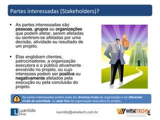  As partes interessadas são
pessoas, grupos ou organizações
que podem afetar, serem afetadas
ou sentirem-se afetadas por uma
decisão, atividade ou resultado de
um projeto.
 Elas englobam clientes,
patrocinadores, a organização
executora e o público ativamente
envolvido no projeto, ou cujo
interesses podem ser positiva ou
negativamente afetados pela
execução ou pela conclusão do
projeto.
Partes interessadas (Stakeholders)?
As partes interessadas podem estar em diversos níveis da organização e ter diferentes
níveis de autoridade, ou estar fora da organização executora do projeto.
luanildo@wisetech.com.br
 