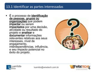  É o processo de identificação
de pessoas, grupos ou
organizações que podem
impactar ou serem
impactados por uma decisão,
atividade ou resultado do
projeto e analisar e
documentar informações
relevantes relativas aos seus
interesses, nível de
engajamento,
interdependências, influência,
e seu impacto potencial no
êxito do projeto.
13.1 Identificar as partes interessadas
luanildo@wisetech.com.br
 