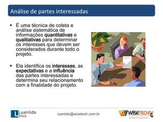  É uma técnica de coleta e
análise sistemática de
informações quantitativas e
qualitativas para determinar
os interesses que devem ser
considerados durante todo o
projeto.
 Ela identifica os interesses, as
expectativas e a influência
das partes interessadas e
determina seu relacionamento
com a finalidade do projeto.
Análise de partes interessadas
luanildo@wisetech.com.br
 