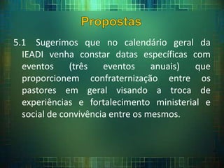 5.1 Sugerimos que no calendário geral da
IEADI venha constar datas específicas com
eventos (três eventos anuais) que
proporcionem confraternização entre os
pastores em geral visando a troca de
experiências e fortalecimento ministerial e
social de convivência entre os mesmos.
 