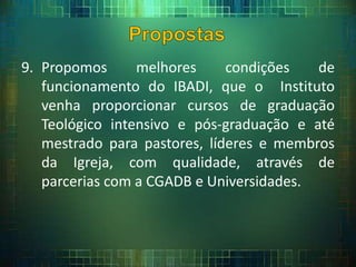 9. Propomos melhores condições de
funcionamento do IBADI, que o Instituto
venha proporcionar cursos de graduação
Teológico intensivo e pós-graduação e até
mestrado para pastores, líderes e membros
da Igreja, com qualidade, através de
parcerias com a CGADB e Universidades.
 