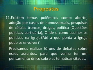 11.Existem temas polêmicos como: aborto,
adoção por casais de homossexuais, pesquisas
de células troncos, drogas, política (Questões
políticas partidária), Onde e como acolher os
políticos na Igreja?Até a que ponta a Igreja
pode se envolver?
Precisamos realizar fóruns de debates sobre
esses assuntos, para que venha ter um
pensamento único sobre as temáticas citadas.
 