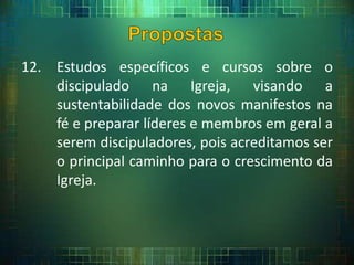 12. Estudos específicos e cursos sobre o
discipulado na Igreja, visando a
sustentabilidade dos novos manifestos na
fé e preparar líderes e membros em geral a
serem discipuladores, pois acreditamos ser
o principal caminho para o crescimento da
Igreja.
 