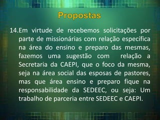 14.Em virtude de recebemos solicitações por
parte de missionárias com relação específica
na área do ensino e preparo das mesmas,
fazemos uma sugestão com relação a
Secretaria da CAEPI, que o foco da mesma,
seja na área social das esposas de pastores,
mas que área ensino e preparo fique na
responsabilidade da SEDEEC, ou seja: Um
trabalho de parceria entre SEDEEC e CAEPI.
 