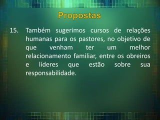 15. Também sugerimos cursos de relações
humanas para os pastores, no objetivo de
que venham ter um melhor
relacionamento familiar, entre os obreiros
e líderes que estão sobre sua
responsabilidade.
 