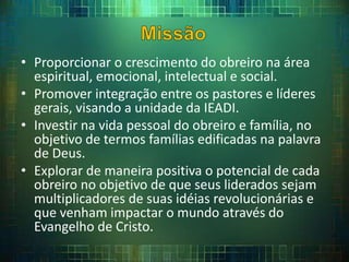 • Proporcionar o crescimento do obreiro na área
espiritual, emocional, intelectual e social.
• Promover integração entre os pastores e líderes
gerais, visando a unidade da IEADI.
• Investir na vida pessoal do obreiro e família, no
objetivo de termos famílias edificadas na palavra
de Deus.
• Explorar de maneira positiva o potencial de cada
obreiro no objetivo de que seus liderados sejam
multiplicadores de suas idéias revolucionárias e
que venham impactar o mundo através do
Evangelho de Cristo.
 