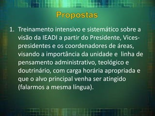 1. Treinamento intensivo e sistemático sobre a
visão da IEADI a partir do Presidente, Vices-
presidentes e os coordenadores de áreas,
visando a importância da unidade e linha de
pensamento administrativo, teológico e
doutrinário, com carga horária apropriada e
que o alvo principal venha ser atingido
(falarmos a mesma língua).
 