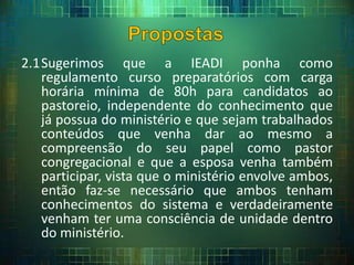 2.1Sugerimos que a IEADI ponha como
regulamento curso preparatórios com carga
horária mínima de 80h para candidatos ao
pastoreio, independente do conhecimento que
já possua do ministério e que sejam trabalhados
conteúdos que venha dar ao mesmo a
compreensão do seu papel como pastor
congregacional e que a esposa venha também
participar, vista que o ministério envolve ambos,
então faz-se necessário que ambos tenham
conhecimentos do sistema e verdadeiramente
venham ter uma consciência de unidade dentro
do ministério.
 