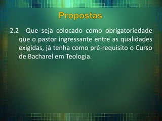 2.2 Que seja colocado como obrigatoriedade
que o pastor ingressante entre as qualidades
exigidas, já tenha como pré-requisito o Curso
de Bacharel em Teologia.
 