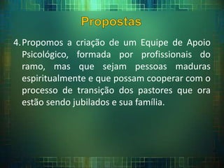4.Propomos a criação de um Equipe de Apoio
Psicológico, formada por profissionais do
ramo, mas que sejam pessoas maduras
espiritualmente e que possam cooperar com o
processo de transição dos pastores que ora
estão sendo jubilados e sua família.
 