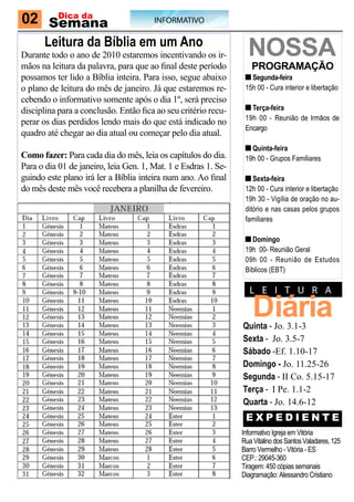 02 Semana
    Dica da
                                       INFORMATIVO

      Leitura da Bíblia em um Ano
Durante todo o ano de 2010 estaremos incentivando os ir-          NoSSA
mãos na leitura da palavra, para que ao final deste período        ProgrAmAção
possamos ter lido a Bíblia inteira. Para isso, segue abaixo        Segunda-feira
o plano de leitura do mês de janeiro. Já que estaremos re-       15h 00 - Cura interior e libertação
cebendo o informativo somente após o dia 1º, será preciso
disciplina para a conclusão. Então fica ao seu critério recu-      Terça-feira
                                                                 19h 00 - Reunião de Irmãos de
perar os dias perdidos lendo mais do que está indicado no
                                                                 Encargo
quadro até chegar ao dia atual ou começar pelo dia atual.
                                                                   Quinta-feira
Como fazer: Para cada dia do mês, leia os capítulos do dia.      19h 00 - Grupos Familiares
Para o dia 01 de janeiro, leia Gen. 1, Mat. 1 e Esdras 1. Se-
guindo este plano irá ler a Bíblia inteira num ano. Ao final        Sexta-feira
do mês deste mês você recebera a planilha de fevereiro.          12h 00 - Cura interior e libertação
                                                                 19h 30 - Vigília de oração no au-
                                                                 ditório e nas casas pelos grupos
                                                                 familiares

                                                                   Domingo
                                                                 19h 00- Reunião Geral
                                                                 09h 00 - Reunião de Estudos
                                                                 Bíblicos (EBT)

                                                                   L e I T u R A

                                                                    Diária
                                                                Quinta - Jo. 3.1-3
                                                                Sexta - Jo. 3.5-7
                                                                Sábado -Ef. 1.10-17
                                                                Domingo - Jo. 11.25-26
                                                                Segunda - II Co. 5.15-17
                                                                Terça - I Pe. 1.1-2
                                                                Quarta - Jo. 14.6-12
                                                                 EXPEDIENTE
                                                                Informativo Igreja em Vitória
                                                                Rua Vitalino dos Santos Valadares, 125
                                                                Barro Vermelho - Vitória - ES
                                                                CEP.: 29045-360
                                                                Tiragem: 450 cópias semanais
                                                                Diagramação: Alessandro Cristiano
 