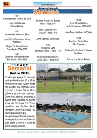 04                                          INFORMATIVO
                                         Aniversariantes da

           12/01
                                  Semana
Cenilda Ramos Ferreira da Silva
                                     Elisabeth R. Da Silva Santos                      18/01
      Hugo Coutinho Vaz                   Horto – 3325-2537                   Aprijio Rosa Da Silva
       Campo Grande                                                       Jardim Limoeiro – 3328-3138
                                         Ester Lucas Da Silva
            14/01                                                        João Pedro de Abreu da Vitória
                                         Maruipe – 3325-4876
  Almerinda Cardoso da Silva

Jose Carlos De Almeida Junior         Zilma Sodre da Silva Dutra                     19/01
         Valparaíso                                                          Adenilson Santos Silva
                                               16/01                            São Cristovão
   Regina De Jesus Correia
                                          Joao Lucas Leite
   Consolação- 3324-6038                                                 Fabiana Monike Santos Teixeira
                                    Jardim Da Penha – 3314-1410
            15/01                                                                 São Pedro
 Castorina Martins De Freitas          Rogerio Gandini Da Silva
   São Pedro – 3233-2512               Eurico Sales – 3228-2040            Samuel dos Santos Pereira

         ESPAço
    Semanal
       Reitro 2010
 O retiro por época do carnaval
 será realido dos dias 13 a 16 de
 Fevereiro de 2010. Quem ainda
 não acertou sua inscrição deve
 procurar o irmão Gilmar Gon-
 çalves e garantir sua presença.
 Como nas edições anteriores o
 evento será realizado no centro
 social do Sindicato dos Previ-
 denciários do Espírito Santo
 (Sindiprev), que fica situado no
 município de Serra-ES.
 Nos próximos informativos esta-
 remos publicando mais informa-
 ções sobre o retiro e o mapa de
 como chegar ao local.

               Não jogue fora este folheto - Ele pode servir para edificação de alguém..
 