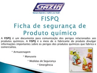 * Armazenagem
* Manuseio
* Medidas de Segurança
* Emergência
A FISPQ é um documento para comunicação dos perigos relacionados aos
produtos químicos. A FISPQ é o meio de o fabricante do produto divulgar
informações importantes sobre os perigos dos produtos químicos que fabrica e
comercializa.
 