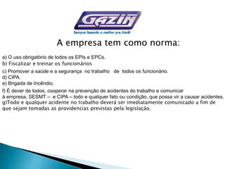 A empresa tem como norma:
a) O uso obrigatório de todos os EPIs e EPCs.
b) Fiscalizar e treinar os funcionários
c) Promover a saúde e a segurança no trabalho de todos os funcionário.
d) CIPA.
e) Brigada de Incêndio.
f) É dever de todos, cooperar na prevenção de acidentes do trabalho e comunicar
à empresa, SESMT – e CIPA – todo e qualquer fato ou condição, que possa vir a causar acidentes.
g)Todo e qualquer acidente no trabalho deverá ser imediatamente comunicado a fim de
que sejam tomadas as providencias previstas pela legislação.
 