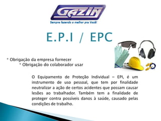 * Obrigação da empresa fornecer
* Obrigação do colaborador usar
O Equipamento de Proteção Individual – EPI, é um
instrumento de uso pessoal, que tem por finalidade
neutralizar a ação de certos acidentes que possam causar
lesões ao trabalhador. Também tem a finalidade de
proteger contra possíveis danos à saúde, causado pelas
condições de trabalho.
 