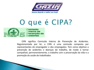 CIPA significa Comissão Interna de Prevenção de Acidentes.
Regulamentada por lei, a CIPA é uma comissão composta por
representantes do empregador e dos empregados. Tem como objetivo a
prevenção de acidentes e doenças do trabalho, de modo à tornar
compatível, permanentemente, o trabalho com a preservação da vida e a
promoção da saúde do trabalhador.
 
