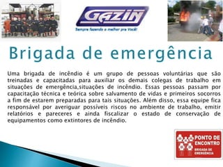 Uma brigada de incêndio é um grupo de pessoas voluntárias que são
treinadas e capacitadas para auxiliar os demais colegas de trabalho em
situações de emergência,situações de incêndio. Essas pessoas passam por
capacitação técnica e teórica sobre salvamento de vidas e primeiros socorros
a fim de estarem preparadas para tais situações. Além disso, essa equipe fica
responsável por averiguar possíveis riscos no ambiente de trabalho, emitir
relatórios e pareceres e ainda fiscalizar o estado de conservação de
equipamentos como extintores de incêndio.
 