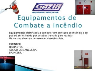 Equipamentos destinados a combater um principio de incêndio e só
poderá ser utilizado por pessoas treinada para realizar.
Os mesmo deveram permanecer desobistruído.
EXTINTOR.
HIDRANTES.
ABRIGO DE MANGUEIRA.
SPLINKLER.
 
