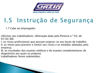 1.7 Cabe ao empregador:
informar aos trabalhadores: (Alteração dada pela Portaria n.º 03, de
07/02/88)
I. os riscos profissionais que possam originar-se nos locais de trabalho;
II. os meios para prevenir e limitar tais riscos e as medidas adotadas pela
empresa;
III. os resultados dos exames médicos e de exames complementares de
diagnóstico aos quais os próprios
trabalhadores forem submetidos;
 