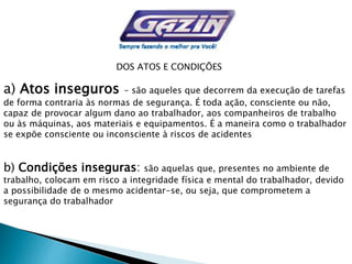 DOS ATOS E CONDIÇÕES
a) Atos inseguros - são aqueles que decorrem da execução de tarefas
de forma contraria às normas de segurança. É toda ação, consciente ou não,
capaz de provocar algum dano ao trabalhador, aos companheiros de trabalho
ou às máquinas, aos materiais e equipamentos. É a maneira como o trabalhador
se expõe consciente ou inconsciente à riscos de acidentes
b) Condições inseguras: são aquelas que, presentes no ambiente de
trabalho, colocam em risco a integridade física e mental do trabalhador, devido
a possibilidade de o mesmo acidentar-se, ou seja, que comprometem a
segurança do trabalhador
 