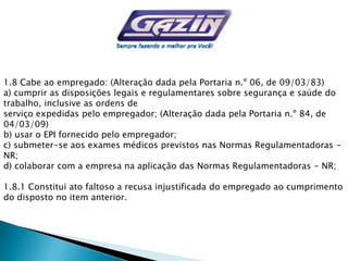 1.8 Cabe ao empregado: (Alteração dada pela Portaria n.º 06, de 09/03/83)
a) cumprir as disposições legais e regulamentares sobre segurança e saúde do
trabalho, inclusive as ordens de
serviço expedidas pelo empregador; (Alteração dada pela Portaria n.º 84, de
04/03/09)
b) usar o EPI fornecido pelo empregador;
c) submeter-se aos exames médicos previstos nas Normas Regulamentadoras -
NR;
d) colaborar com a empresa na aplicação das Normas Regulamentadoras - NR;
1.8.1 Constitui ato faltoso a recusa injustificada do empregado ao cumprimento
do disposto no item anterior.
 