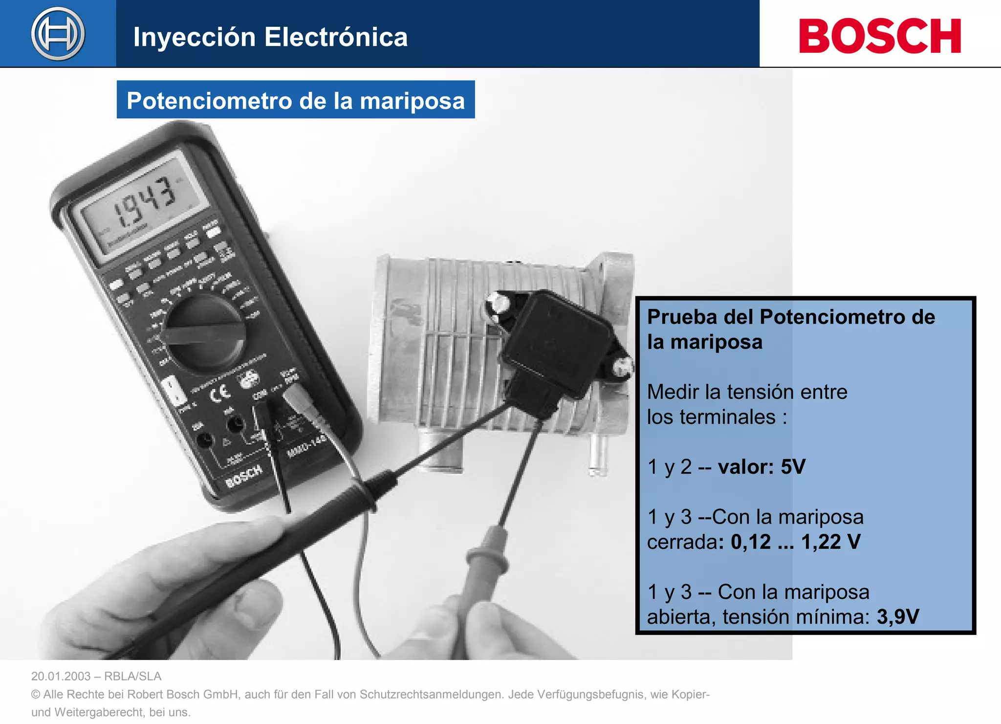 20.01.2003 – RBLA/SLA
© Alle Rechte bei Robert Bosch GmbH, auch für den Fall von Schutzrechtsanmeldungen. Jede Verfügungsbefugnis, wie Kopier-
und Weitergaberecht, bei uns.
Prueba del Potenciometro de
la mariposa
Medir la tensión entre
los terminales :
1 y 2 -- valor: 5V
1 y 3 --Con la mariposa
cerrada: 0,12 ... 1,22 V
1 y 3 -- Con la mariposa
abierta, tensión mínima: 3,9V
Potenciometro de la mariposa
Inyección Electrónica
 