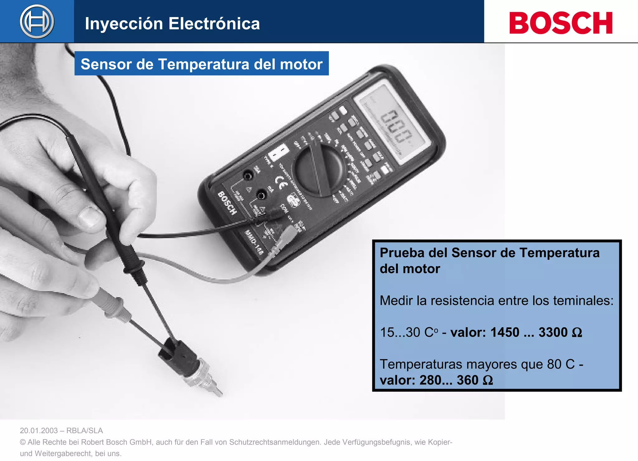 20.01.2003 – RBLA/SLA
© Alle Rechte bei Robert Bosch GmbH, auch für den Fall von Schutzrechtsanmeldungen. Jede Verfügungsbefugnis, wie Kopier-
und Weitergaberecht, bei uns.
Prueba del Sensor de Temperatura
del motor
Medir la resistencia entre los teminales:
15...30 Co
- valor: 1450 ... 3300 Ω
Temperaturas mayores que 80 C -
valor: 280... 360 Ω
Sensor de Temperatura del motor
Inyección Electrónica
 