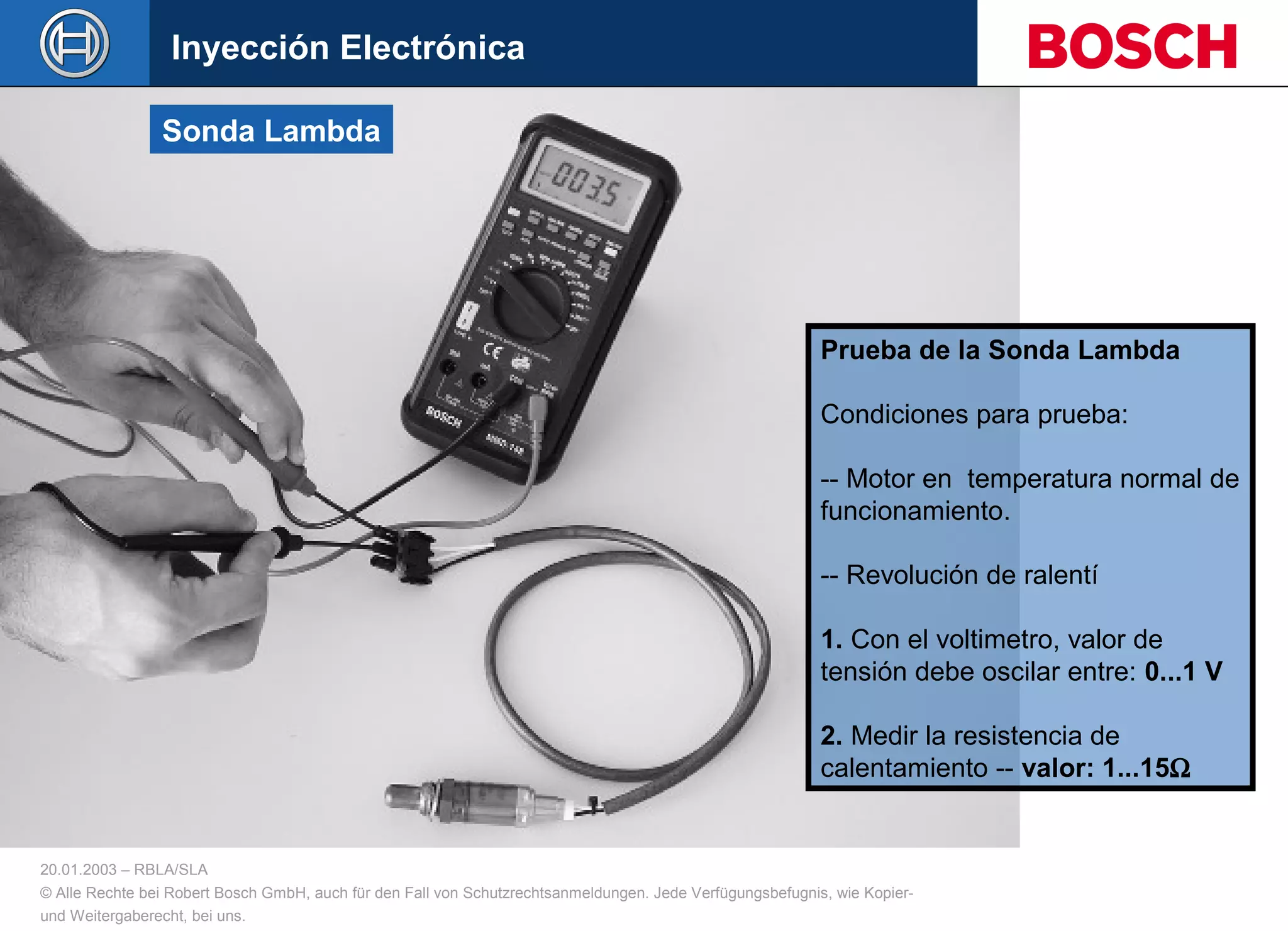 20.01.2003 – RBLA/SLA
© Alle Rechte bei Robert Bosch GmbH, auch für den Fall von Schutzrechtsanmeldungen. Jede Verfügungsbefugnis, wie Kopier-
und Weitergaberecht, bei uns.
Sonda Lambda
Prueba de la Sonda Lambda
Condiciones para prueba:
-- Motor en temperatura normal de
funcionamiento.
-- Revolución de ralentí
1. Con el voltimetro, valor de
tensión debe oscilar entre: 0...1 V
2. Medir la resistencia de
calentamiento -- valor: 1...15Ω
Inyección Electrónica
 