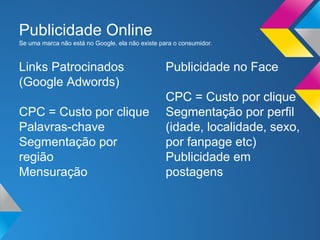 Dados sobre a busca no Brasil
●

Mais de 60% dos consumidores não passam da 1ª página dos sites de
busca (fonte: Folha de São Paulo/2006);

●

80% das pessoas procuram em buscadores, como o Google;

●

Dentre os sites de busca, o Google domina 90% do mercado brasileiro
(fonte: Google);

●

O Brasil é o país campeão em tempo de navegação por usuário, são
21h44m por mês;

●

Anúncios online são amplamente percebidos pelos consumidores: 71%
notam anúncios em mecanismos de busca e 50% em sites de rede social;

 
