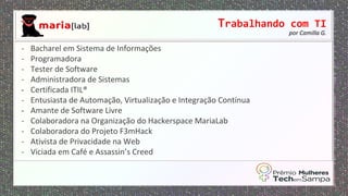Trabalhando com TI
por Camilla G.
- Bacharel em Sistema de Informações
- Programadora
- Tester de Software
- Administradora de Sistemas
- Certificada ITIL®
- Entusiasta de Automação, Virtualização e Integração Contínua
- Amante de Software Livre
- Colaboradora na Organização do Hackerspace MariaLab
- Colaboradora do Projeto F3mHack
- Ativista de Privacidade na Web
- Viciada em Café e Assassin’s Creed
 
