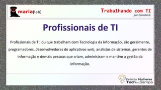 Trabalhando com TI
por Camilla G.
Profissionais de TI, ou que trabalham com Tecnologia da Informação, são geralmente,
programadores, desenvolvedores de aplicativos web, analistas de sistemas, gerentes de
informação e demais pessoas que criam, administram e mantêm a gestão da
informação.
Profissionais de TI
 
