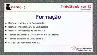 Trabalhando com TI
por Camilla G.
● Bacharel em Ciência da Computação
● Bacharel em Engenharia da Computação
● Bacharel em Sistemas de Informação
● Técnico em Analise e Desenvolvimento de Sistemas
● Técnico em Redes de Computadores
● Etc, etc, cada semestre mais etc.
Formação
 