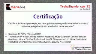 Trabalhando com TI
por Camilla G.
"Certificação é uma prova que, em tese, garante que o profissional saiba o assunto
tratado e esteja habilitado a trabalhar neste assunto."
● Gestão da TI: PMP e ITIL e/ou COBIT.
● Técnicas: CCNA (Cisco Certified Network Associate), MCSD (Microsoft Certified Solution
Developer), Oracle Certified Professional, Java SE 7 Programmer, LPI (Linux Professional
Institute) e CISSP (Certified Information Systems Security Professional)
Certificação
 