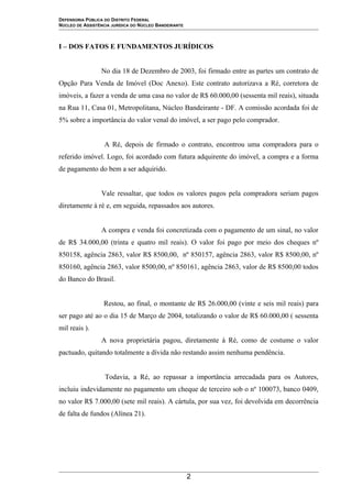 DEFENSORIA PÚBLICA DO DISTRITO FEDERAL
NÚCLEO DE ASSISTÊNCIA JURÍDICA DO NÚCLEO BANDEIRANTE
I – DOS FATOS E FUNDAMENTOS JURÍDICOS
No dia 18 de Dezembro de 2003, foi firmado entre as partes um contrato de
Opção Para Venda de Imóvel (Doc Anexo). Este contrato autorizava a Ré, corretora de
imóveis, a fazer a venda de uma casa no valor de R$ 60.000,00 (sessenta mil reais), situada
na Rua 11, Casa 01, Metropolitana, Núcleo Bandeirante - DF. A comissão acordada foi de
5% sobre a importância do valor venal do imóvel, a ser pago pelo comprador.
A Ré, depois de firmado o contrato, encontrou uma compradora para o
referido imóvel. Logo, foi acordado com futura adquirente do imóvel, a compra e a forma
de pagamento do bem a ser adquirido.
Vale ressaltar, que todos os valores pagos pela compradora seriam pagos
diretamente à ré e, em seguida, repassados aos autores.
A compra e venda foi concretizada com o pagamento de um sinal, no valor
de R$ 34.000,00 (trinta e quatro mil reais). O valor foi pago por meio dos cheques nº
850158, agência 2863, valor R$ 8500,00, nº 850157, agência 2863, valor R$ 8500,00, nº
850160, agência 2863, valor 8500,00, nº 850161, agência 2863, valor de R$ 8500,00 todos
do Banco do Brasil.
Restou, ao final, o montante de R$ 26.000,00 (vinte e seis mil reais) para
ser pago até ao o dia 15 de Março de 2004, totalizando o valor de R$ 60.000,00 ( sessenta
mil reais ).
A nova proprietária pagou, diretamente à Ré, como de costume o valor
pactuado, quitando totalmente a dívida não restando assim nenhuma pendência.
Todavia, a Ré, ao repassar a importância arrecadada para os Autores,
incluiu indevidamente no pagamento um cheque de terceiro sob o nº 100073, banco 0409,
no valor R$ 7.000,00 (sete mil reais). A cártula, por sua vez, foi devolvida em decorrência
de falta de fundos (Alínea 21).
2
 