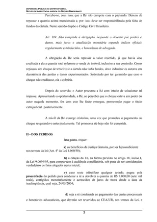 DEFENSORIA PÚBLICA DO DISTRITO FEDERAL
NÚCLEO DE ASSISTÊNCIA JURÍDICA DO NÚCLEO BANDEIRANTE
Percebe-se, com isso, que a Ré não cumpriu com o pactuado. Deixou de
repassar a quantia acima mencionada e, por isso, deve ser responsabilizada pela falta de
fundos da cártula. Neste sentido dispõe o Código Civil Brasileiro.
Art. 389. Não cumprida a obrigação, responde o devedor por perdas e
danos, mais juros e atualização monetária segundo índices oficiais
regularmente estabelecidos, e honorários de advogado.
A obrigação da Ré seria repassar o valor recebido, já que havia sido
creditada a ela a quantia total referente a venda do imóvel, inclusive a sua comissão. Como
repassou um cheque de terceiros e a cártula não tinha fundos, deve indenizar os autores em
decorrência das perdas e danos experimentados. Sobretudo por ter garantido que caso o
cheque não creditasse, ela o cobriria.
Depois do ocorrido, o Autor procurou a Ré com intuito de solucionar tal
impasse. Aproveitando a oportunidade, a Ré, ao perceber que o cheque estava em poder do
autor naquele momento, fez com este lhe fosse entregue, prometendo pagar o titulo
extrajudicial posteriormente.
A má-fé da Ré exsurge cristalina, uma vez que prometeu o pagamento do
cheque resgatando-o antecipadamente. Tal promessa até hoje não foi cumprida.
II - DOS PEDIDOS
Isso posto, requer:
a) os benefícios da Justiça Gratuita, por ser hipossuficiente
nos termos da lei (Art. 4º da Lei 1.060/50);
b) a citação da Ré, na forma prevista no artigo 18, inciso I,
da Lei 9.0099/95, para comparecer à audiência conciliatória, sob pena de ser considerados
verdadeiros os fatos alegados nesta inicial;
c) caso reste infrutífero qualquer acordo, pugna pela
procedência do pedido para condenar a ré a devolver a quantia de R$ 7.000,00 (sete mil
reais), corrigidos monetariamente e acrescidos de juros de mora desde a data da
inadimplência, qual seja, 24/05/2004;
d) seja a ré condenada ao pagamento das custas processuais
e honorários advocatícios, que deverão ser revertidos ao CEAJUR, nos termos da Lei, e
3
 