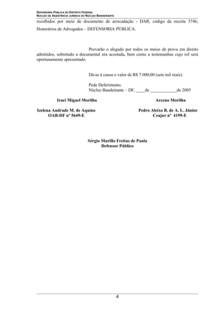 DEFENSORIA PÚBLICA DO DISTRITO FEDERAL
NÚCLEO DE ASSISTÊNCIA JURÍDICA DO NÚCLEO BANDEIRANTE
recolhidos por meio de documento de arrecadação - DAR, código da receita 3746,
Honorários de Advogados – DEFENSORIA PÚBLICA.
Provarão o alegado por todos os meios de prova em direito
admitidos, sobretudo a documental ora acostada, bem como a testemunhas cujo rol será
oportunamente apresentado.
Dá-se à causa o valor de R$ 7.000,00 (sete mil reais).
Pede Deferimento.
Núcleo Bandeirante – DF, ____de ____________de 2005
Iraci Miguel Morilha Arceno Morilha
Izelena Andrade M. de Aquino Pedro Aleixo B. de A. L. Júnior
OAB-DF nº 5649-E Ceajur nº 4199-E
Sérgio Murillo Freitas de Paula
Defensor Público
4
 