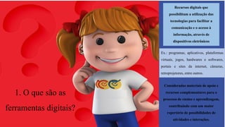1. O que são as
ferramentas digitais?
Recursos digitais que
possibilitam a utilização das
tecnologias para facilitar a
comunicação e o acesso à
informação, atravésde
dispositivos eletrônicos
Ex.: programas, aplicativos, plataformas
virtuais, jogos, hardwares e softwares,
portais e sites da internet, câmeras,
retroprojetores, entre outros.
Consideradas materiais de apoio e
recursos complementares para o
processo de ensino e aprendizagem,
contribuindo com um maior
repertório de possibilidadesde
atividades e interações.
 