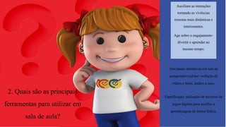 2. Quais são as principais
ferramentas para utilizar em
sala de aula?
Auxiliam as interações
tornandoas vivências
remotas mais dinâmicas e
interessantes.
Age sobre o engajamento-
divertir e aprender ao
mesmo tempo.
Atividades interativas em tela de
computador/celular-exibição de
vídeos e fotos, áudios e sons.
Gamificação: utilização de recursos de
jogos digitais para auxiliar a
aprendizagem de forma lúdica,
 