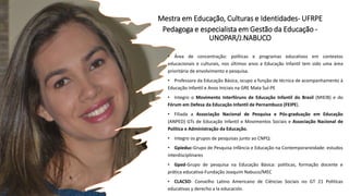 Mestra em Educação, Culturas e Identidades- UFRPE
Pedagoga e especialista em Gestão da Educação -
UNOPAR/J.NABUCO
• Área de concentração: políticas e programas educativos em contextos
educacionais e culturais, nos últimos anos a Educação Infantil tem sido uma área
prioritária de envolvimento e pesquisa.
• Professora da Educação Básica, ocupo a função de técnica de acompanhamento à
Educação Infantil e Anos Iniciais na GRE Mata Sul-PE
• Integro o Movimento Interfóruns de Educação Infantil do Brasil (MIEIB) e do
Fórum em Defesa da Educação Infantil de Pernambuco (FEIPE).
• Filiada a Associação Nacional de Pesquisa e Pós-graduação em Educação
(ANPED) GTs de Educação Infantil e Movimentos Sociais e Associação Nacional de
Política e Administração da Educação.
• Integro os grupos de pesquisas junto ao CNPQ:
• Gpieduc-Grupo de Pesquisa Infância e Educação na Contemporaneidade: estudos
interdisciplinares
• Gped-Grupo de pesquisa na Educação Básica: políticas, formação docente e
prática educativa-Fundação Joaquim Nabuco/MEC
• CLACSO- Conselho Latino Americano de Ciências Sociais no GT 21 Políticas
educativas y derecho a la educación.
 