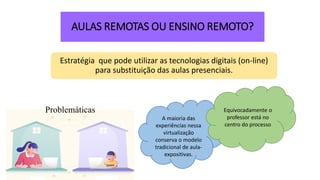 AULAS REMOTAS OU ENSINO REMOTO?
Estratégia que pode utilizar as tecnologias digitais (on-line)
para substituição das aulas presenciais.
A maioria das
experiências nessa
virtualização
conserva o modelo
tradicional de aula-
expositivas.
Equivocadamente o
professor está no
centro do processo
Problemáticas
 