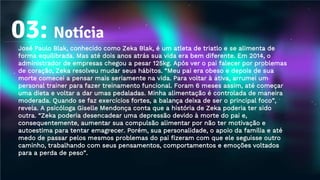 03: Notícia
José Paulo Blak, conhecido como Zeka Blak, é um atleta de triatlo e se alimenta de
forma equilibrada. Mas até dois anos atrás sua vida era bem diferente. Em 2014, o
administrador de empresas chegou a pesar 125kg. Após ver o pai falecer por problemas
de coração, Zeka resolveu mudar seus hábitos. “Meu pai era obeso e depois de sua
morte comecei a pensar mais seriamente na vida. Para voltar à ativa, arrumei um
personal trainer para fazer treinamento funcional. Foram 6 meses assim, até começar
uma dieta e voltar a dar umas pedaladas. Minha alimentação é controlada de maneira
moderada. Quando se faz exercícios fortes, a balança deixa de ser o principal foco”,
revela. A psicóloga Giselle Mendonça conta que a história de Zeka poderia ter sido
outra. “Zeka poderia desencadear uma depressão devido à morte do pai e,
consequentemente, aumentar sua compulsão alimentar por não ter motivação e
autoestima para tentar emagrecer. Porém, sua personalidade, o apoio da família e até
medo de passar pelos mesmos problemas do pai fizeram com que ele seguisse outro
caminho, trabalhando com seus pensamentos, comportamentos e emoções voltados
para a perda de peso”.
 