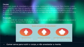 Causas
A principal causa de obesidade é a alimentação inadequada ou excessiva. Para manter o peso
ideal é preciso que haja um equilíbrio entre a quantidade de calorias ingeridas e a energia gasta
ao longo do dia. Quando há abundância de alimentos e baixa atividade energética, existe o
acúmulo de gordura. Por isso, o sedentarismo é o segundo fator importante que contribui para
a obesidade.
Prevenção​​
A doença pode ser evitada desde a infância, com a adoção de hábitos alimentares saudáveis e
a prática regular de esportes ao longo da vida
- Comer serve para nutrir o corpo, e não anestesiar a mente.
 