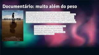 Documentário: muito além do peso
No documentário, Estela Renner enriqueceu o debate em torno da
alimentação das crianças brasileiras e de como elas reagem ao marketing.
Em uma viagem por diversas regiões do país, torna-se claro o quanto os
efeitos de uma má educação alimentar podem trazer malefícios às novas
gerações, que sofrem precocemente com obesidade e outras complicações
relacionadas a ela, como problemas cardíacos, diabetes, artrite e trombose.
E ainda ressalta: “Seu filho vai viver dez anos a
menos do que você, por causa do ambiente
alimentar que construímos.” Assim inicia o
documentário Muito Além do Peso, com a fala
do chef britânico Jamie Oliver.
 