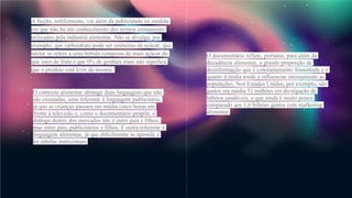 A ficção, infelizmente, vai além da publicidade na medida
em que não há um conhecimento dos termos comumente
utilizados pela indústria alimentar. Não se divulga, por
exemplo, que carboidrato pode ser sinônimo de açúcar, que
néctar se refere a uma bebida composta de mais açúcar do
que suco de fruta e que 0% de gordura trans não significa
que o produto está livre da mesma.
O contexto alimentar abrange duas linguagens que não
são ensinadas, uma referente à linguagem publicitária,
já que as crianças passam em média cinco horas em
frente à televisão e, como o documentário propõe, o
diálogo dentro dos mercados não é entre pais e filhos,
mas entre pais, publicitários e filhos. E outra referente à
linguagem alimentar, já que dificilmente se aprende a
ler tabelas nutricionais.
O documentário reflete, portanto, para além da
decadência alimentar, a grande proporção de
desinformação que é constantemente fomentada e o
quanto à mídia tende a influenciar intimamente as
populações. Nos Estados Unidos, por exemplo, são
gastos em média 51 milhões em divulgação de
hábitos saudáveis, o que ainda é muito pouco
comparado aos 1,6 bilhões gastos com marketing
alimentar.
 